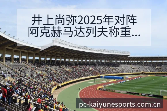 井上尚弥2025年对阵阿克赫马达列夫称重与赛程前瞻：排名 - 开云电竞官网